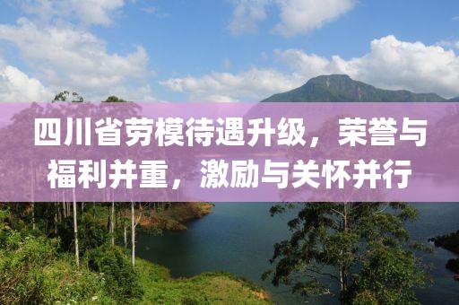 四川省勞模待遇升級，榮譽與福利并重，激勵與關懷并行