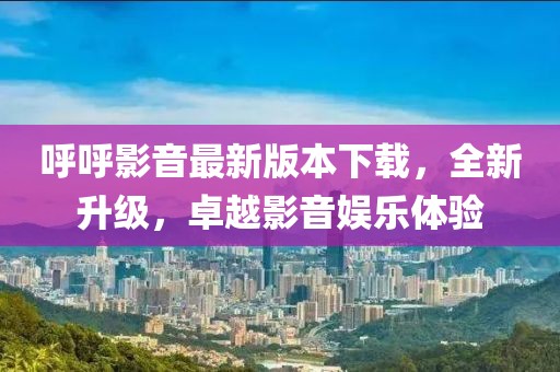 呼呼影音最新版本下載，全新升級，卓越影音娛樂體驗(yàn)