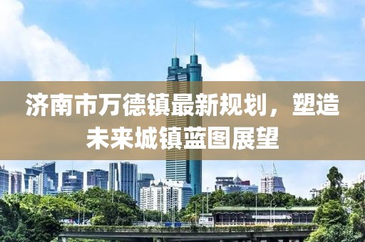 濟南市萬德鎮(zhèn)最新規(guī)劃，塑造未來城鎮(zhèn)藍(lán)圖展望