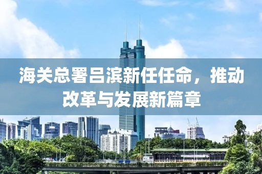 海關(guān)總署呂濱新任任命，推動改革與發(fā)展新篇章