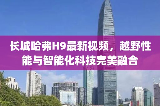 長城哈弗H9最新視頻，越野性能與智能化科技完美融合