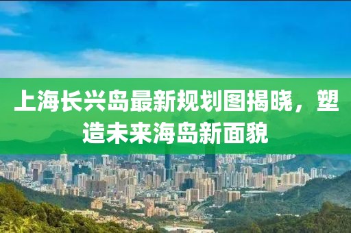 上海長興島最新規(guī)劃圖揭曉，塑造未來海島新面貌