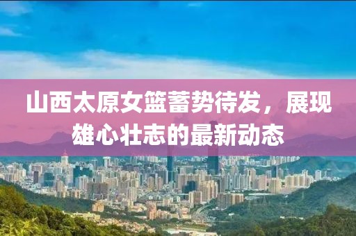 山西太原女籃蓄勢待發(fā)，展現(xiàn)雄心壯志的最新動態(tài)