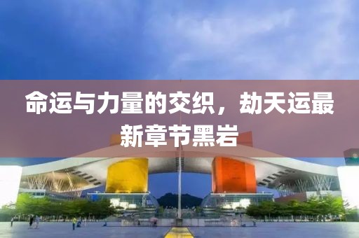 命運與力量的交織，劫天運最新章節(jié)黑巖
