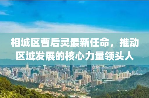 相城區(qū)曹后靈最新任命，推動區(qū)域發(fā)展的核心力量領(lǐng)頭人