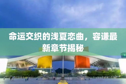 命運(yùn)交織的淺夏戀曲，容謙最新章節(jié)揭秘