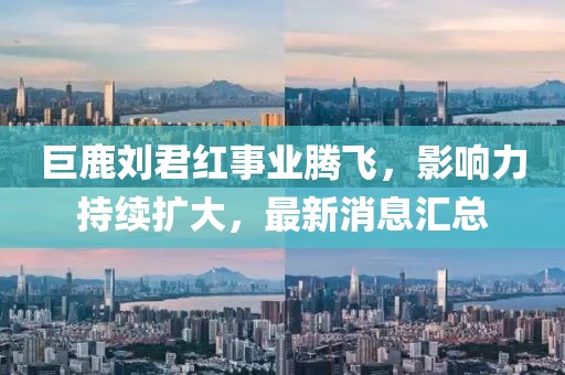 巨鹿劉君紅事業(yè)騰飛，影響力持續(xù)擴大，最新消息匯總