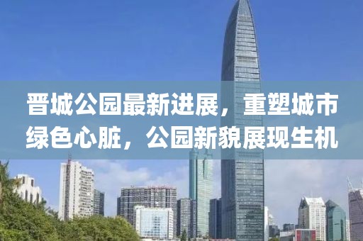 晉城公園最新進展，重塑城市綠色心臟，公園新貌展現(xiàn)生機
