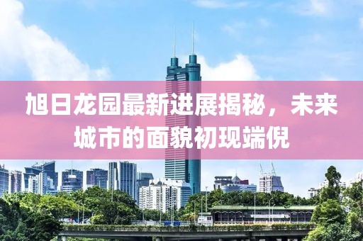 旭日龍園最新進(jìn)展揭秘，未來城市的面貌初現(xiàn)端倪