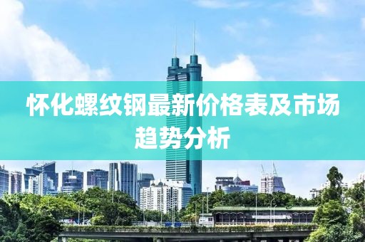 懷化螺紋鋼最新價格表及市場趨勢分析