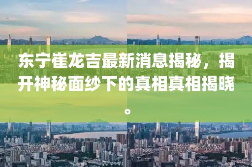 東寧崔龍吉最新消息揭秘，揭開神秘面紗下的真相真相揭曉。