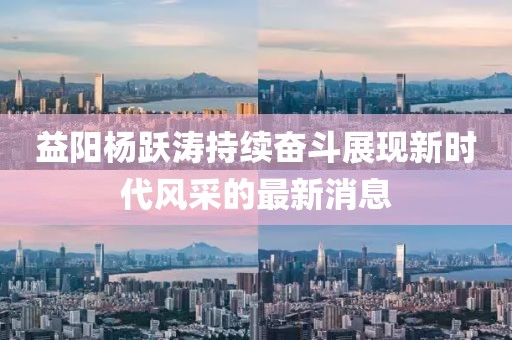 益陽楊躍濤持續(xù)奮斗展現(xiàn)新時代風(fēng)采的最新消息