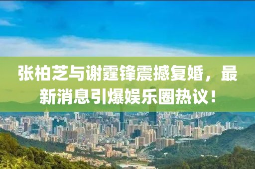 張柏芝與謝霆鋒震撼復(fù)婚，最新消息引爆娛樂圈熱議！
