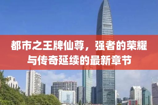 都市之王牌仙尊，強(qiáng)者的榮耀與傳奇延續(xù)的最新章節(jié)