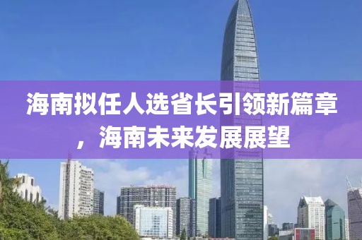 海南擬任人選省長引領(lǐng)新篇章，海南未來發(fā)展展望