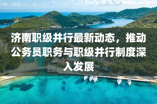 濟(jì)南職級(jí)并行最新動(dòng)態(tài)，推動(dòng)公務(wù)員職務(wù)與職級(jí)并行制度深入發(fā)展