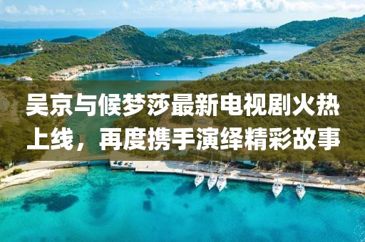 吳京與候夢(mèng)莎最新電視劇火熱上線，再度攜手演繹精彩故事