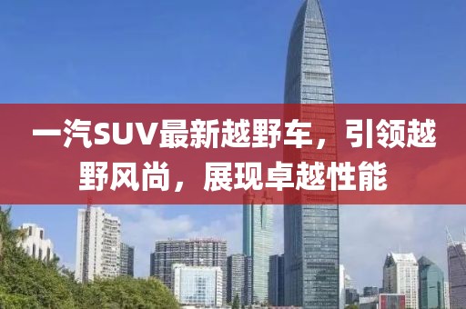 一汽SUV最新越野車，引領(lǐng)越野風(fēng)尚，展現(xiàn)卓越性能