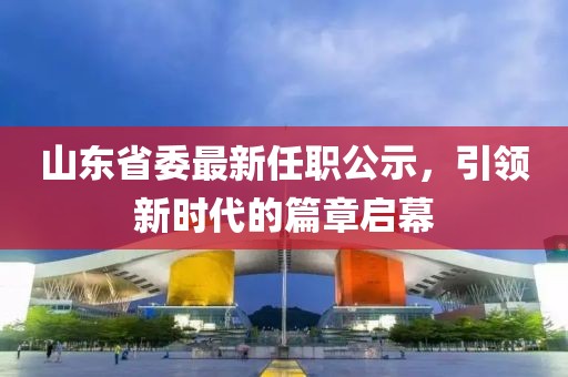 山東省委最新任職公示，引領(lǐng)新時(shí)代的篇章啟幕