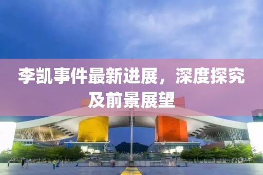 李凱事件最新進(jìn)展，深度探究及前景展望