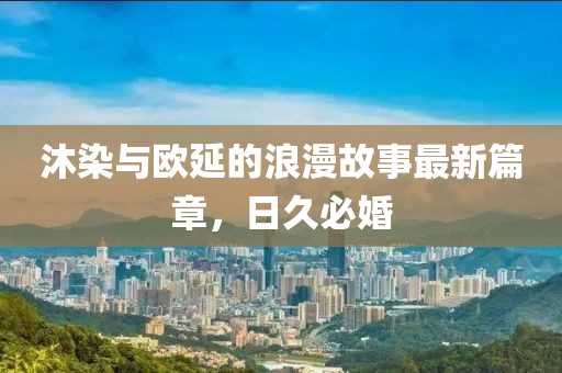 沐染與歐延的浪漫故事最新篇章，日久必婚