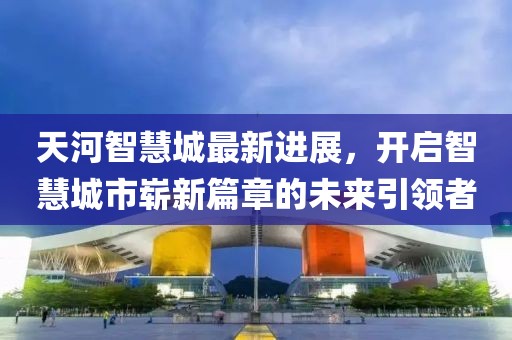 天河智慧城最新進展，開啟智慧城市嶄新篇章的未來引領(lǐng)者