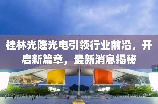 桂林光隆光電引領(lǐng)行業(yè)前沿，開啟新篇章，最新消息揭秘