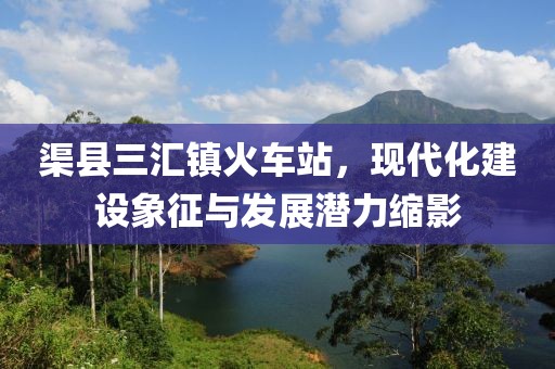 渠縣三匯鎮(zhèn)火車站，現(xiàn)代化建設象征與發(fā)展?jié)摿s影
