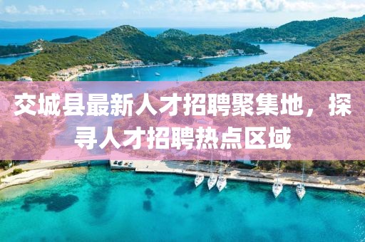 交城縣最新人才招聘聚集地，探尋人才招聘熱點區(qū)域