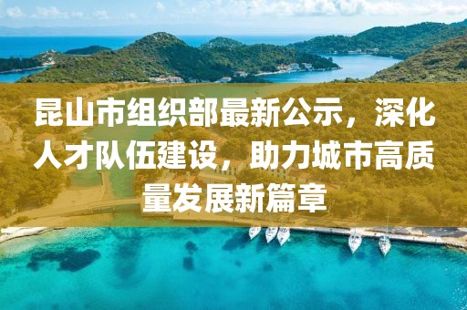 昆山市組織部最新公示，深化人才隊(duì)伍建設(shè)，助力城市高質(zhì)量發(fā)展新篇章
