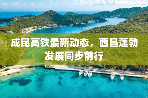 成昆高鐵最新動態(tài)，西昌蓬勃發(fā)展同步前行