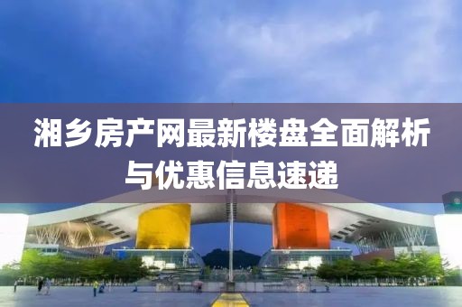 湘鄉(xiāng)房產(chǎn)網(wǎng)最新樓盤(pán)全面解析與優(yōu)惠信息速遞