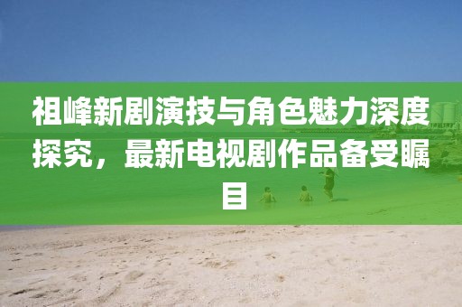祖峰新劇演技與角色魅力深度探究，最新電視劇作品備受矚目