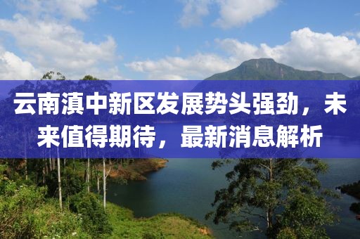云南滇中新區(qū)發(fā)展勢(shì)頭強(qiáng)勁，未來值得期待，最新消息解析