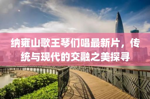 納雍山歌王琴們唱最新片，傳統(tǒng)與現(xiàn)代的交融之美探尋