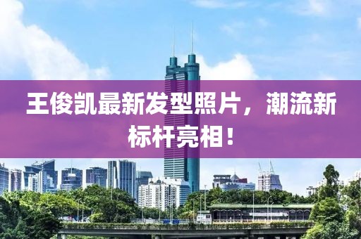 王俊凱最新發(fā)型照片，潮流新標(biāo)桿亮相！