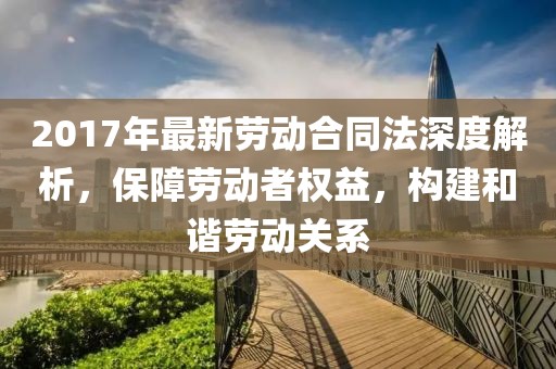 2017年最新勞動合同法深度解析，保障勞動者權(quán)益，構(gòu)建和諧勞動關(guān)系