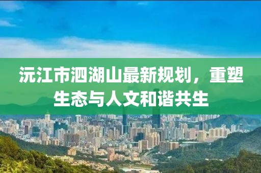 沅江市泗湖山最新規(guī)劃，重塑生態(tài)與人文和諧共生