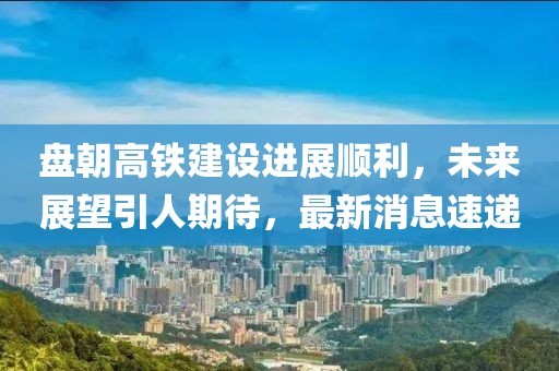 盤朝高鐵建設進展順利，未來展望引人期待，最新消息速遞
