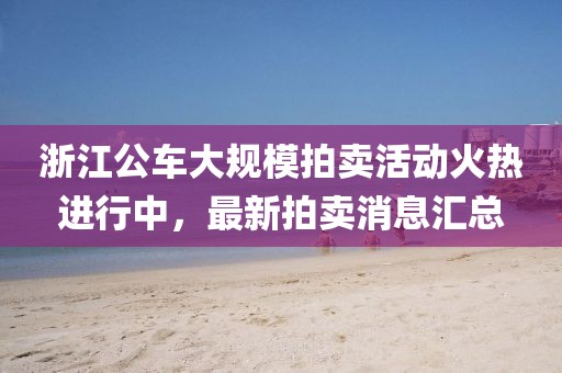 浙江公車大規(guī)模拍賣活動(dòng)火熱進(jìn)行中，最新拍賣消息匯總