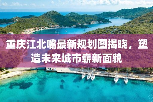 重慶江北嘴最新規(guī)劃圖揭曉，塑造未來城市嶄新面貌