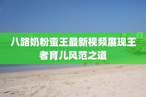 八路奶粉蠻王最新視頻展現(xiàn)王者育兒風(fēng)范之道