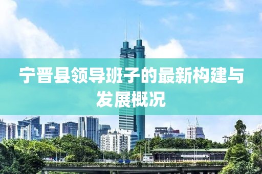 寧晉縣領(lǐng)導(dǎo)班子的最新構(gòu)建與發(fā)展概況