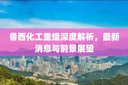 魯西化工重組深度解析，最新消息與前景展望