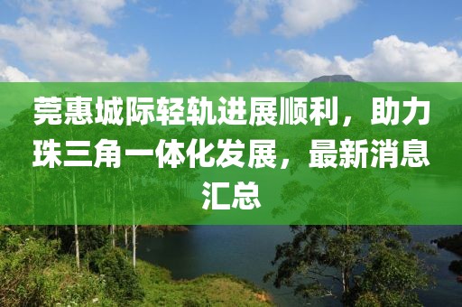 莞惠城際輕軌進(jìn)展順利，助力珠三角一體化發(fā)展，最新消息匯總
