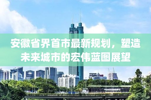 安徽省界首市最新規(guī)劃，塑造未來城市的宏偉藍圖展望
