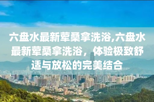 六盤水最新葷桑拿洗浴,六盤水最新葷桑拿洗浴，體驗極致舒適與放松的完美結合