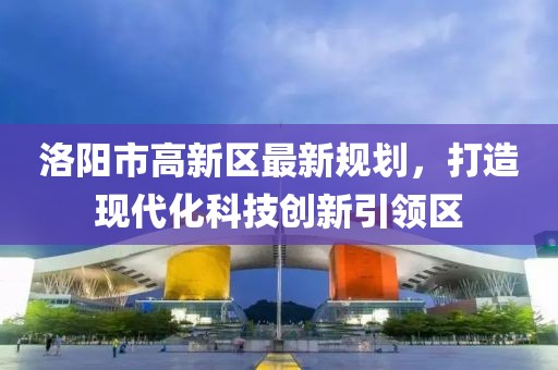 洛陽市高新區(qū)最新規(guī)劃，打造現(xiàn)代化科技創(chuàng)新引領(lǐng)區(qū)