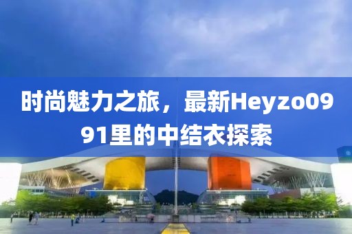 時(shí)尚魅力之旅，最新Heyzo0991里的中結(jié)衣探索