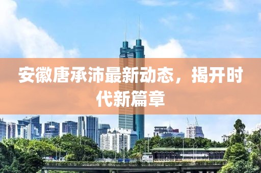 安徽唐承沛最新動態(tài)，揭開時代新篇章